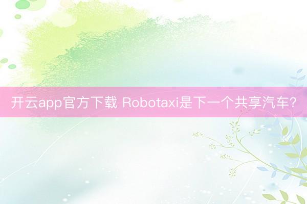 开云app官方下载 Robotaxi是下一个共享汽车？