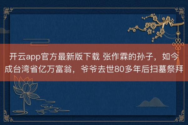 开云app官方最新版下载 张作霖的孙子,如今成台湾省亿万富翁,爷爷去世80多年后扫墓祭拜