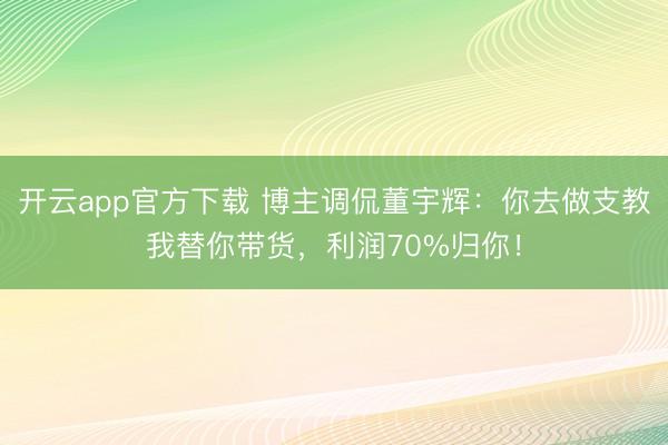 开云app官方下载 博主调侃董宇辉：你去做支教我替你带货，利润70%归你！