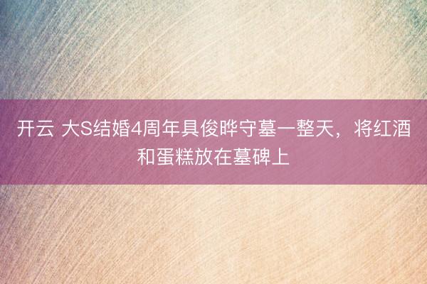 开云 大S结婚4周年具俊晔守墓一整天，将红酒和蛋糕放在墓碑上