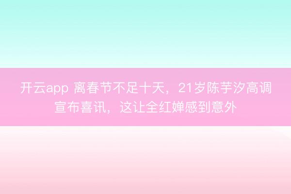 开云app 离春节不足十天，21岁陈芋汐高调宣布喜讯，这让全红婵感到意外