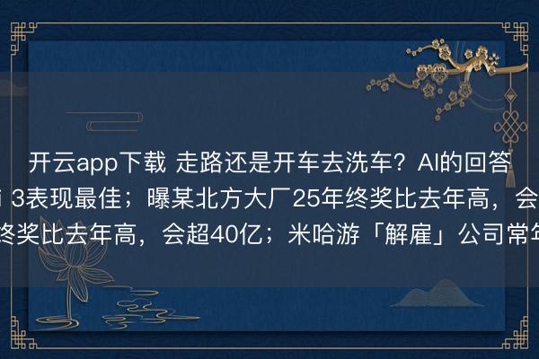 开云app下载 走路还是开车去洗车？AI的回答实在没绷住，Gemini 3表现最佳；曝某北方大厂25年终奖比去年高，会超40亿；米哈游「解雇」公司常年法律顾问