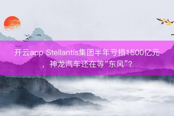 开云app Stellantis集团半年亏损1500亿元，神龙汽车还在等“东风”？
