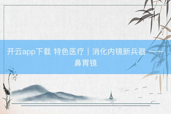 开云app下载 特色医疗｜消化内镜新兵器 ——鼻胃镜