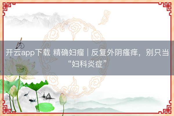 开云app下载 精确妇瘤 | 反复外阴瘙痒，别只当“妇科炎症”