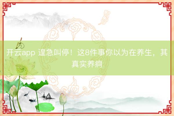 开云app 遑急叫停!这8件事你以为在养生,其真实养痾