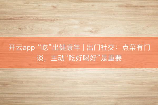 开云app “吃”出健康年 | 出门社交:点菜有门谈,主动“吃好喝好”是重要