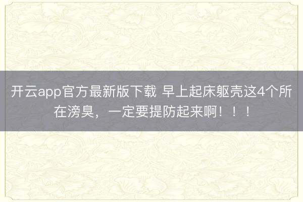 开云app官方最新版下载 早上起床躯壳这4个所在滂臭,一定要提防起来啊!!!