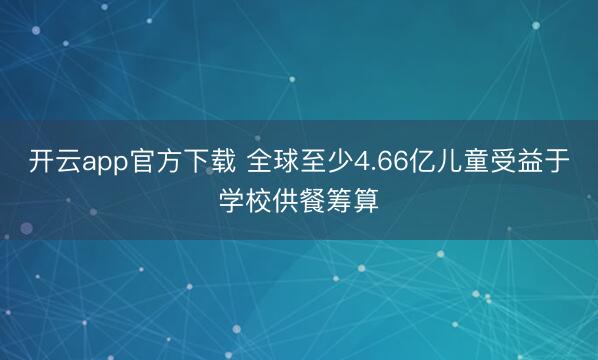 开云app官方下载 全球至少4.66亿儿童受益于学校供餐筹算