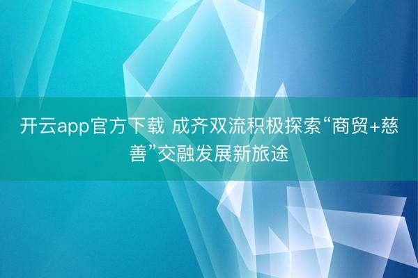 开云app官方下载 成齐双流积极探索“商贸+慈善”交融发展新旅途