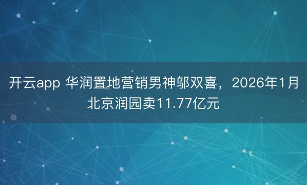 开云app 华润置地营销男神邬双喜，2026年1月北京润园卖11.77亿元