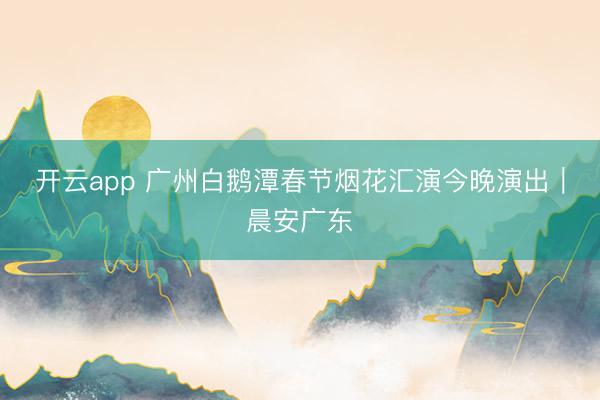 开云app 广州白鹅潭春节烟花汇演今晚演出|晨安广东
