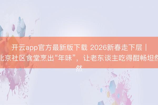 开云app官方最新版下载 2026新春走下层|北京社区食堂烹出“年味”,让老东谈主吃得酣畅坦然