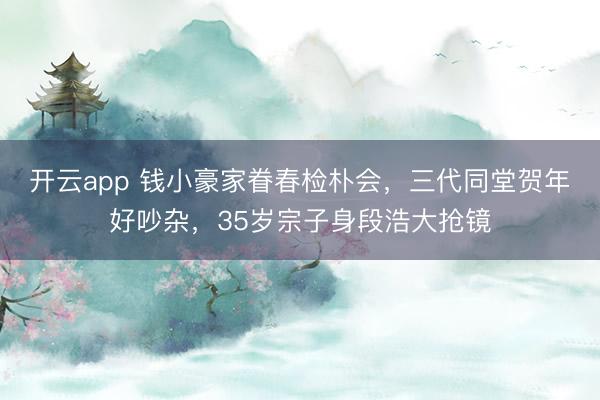 开云app 钱小豪家眷春检朴会，三代同堂贺年好吵杂，35岁宗子身段浩大抢镜