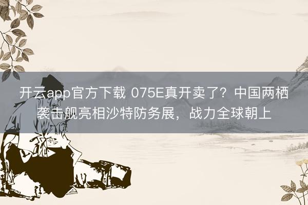 开云app官方下载 075E真开卖了？中国两栖袭击舰亮相沙特防务展，战力全球朝上