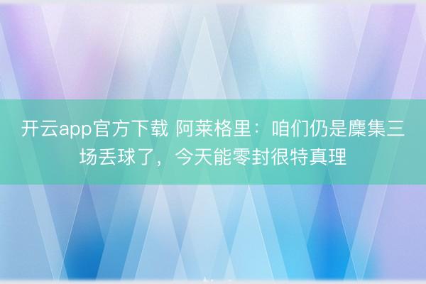 开云app官方下载 阿莱格里：咱们仍是麇集三场丢球了，今天能零封很特真理