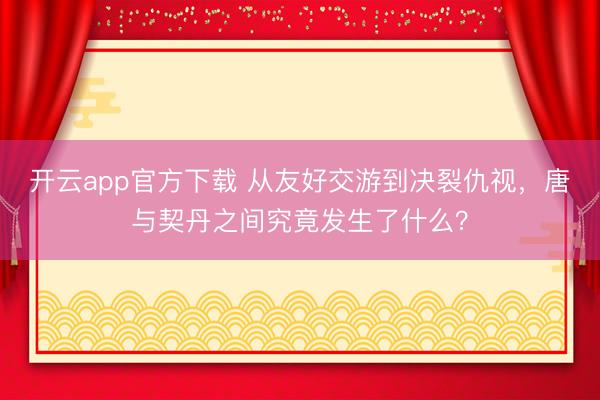 开云app官方下载 从友好交游到决裂仇视,唐与契丹之间究竟发生了什么?