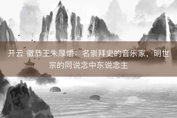 开云 徽恭王朱厚爝：名崇拜史的音乐家，明世宗的同说念中东说念主