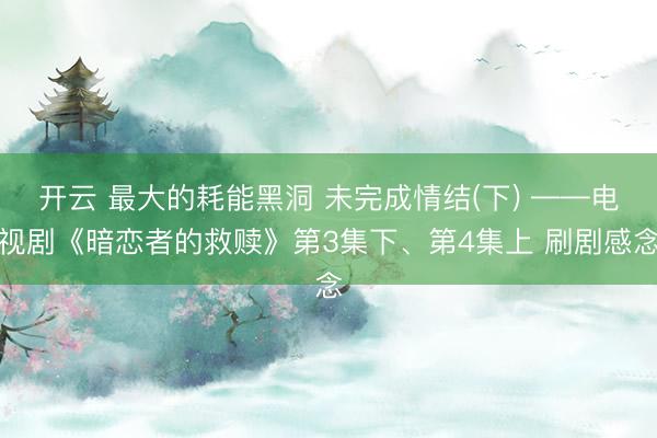 开云 最大的耗能黑洞 未完成情结(下) ——电视剧《暗恋者的救赎》第3集下、第4集上 刷剧感念