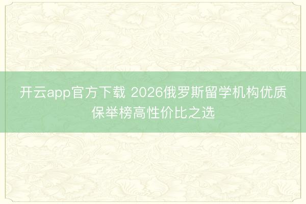 开云app官方下载 2026俄罗斯留学机构优质保举榜高性价比之选