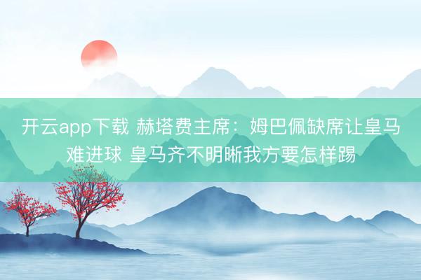 开云app下载 赫塔费主席：姆巴佩缺席让皇马难进球 皇马齐不明晰我方要怎样踢