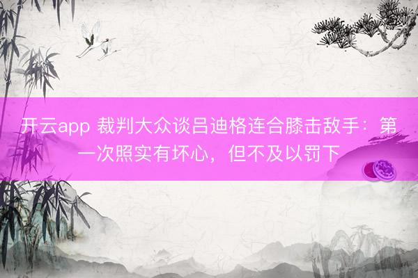 开云app 裁判大众谈吕迪格连合膝击敌手：第一次照实有坏心，但不及以罚下