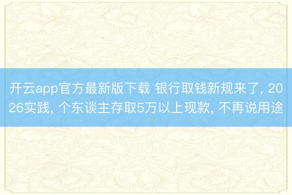 开云app官方最新版下载 银行取钱新规来了， 2026实践， 个东谈主存取5万以上现款， 不再说用途