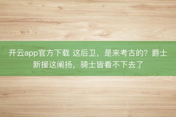 开云app官方下载 这后卫，是来考古的？爵士新援这阐扬，骑士皆看不下去了