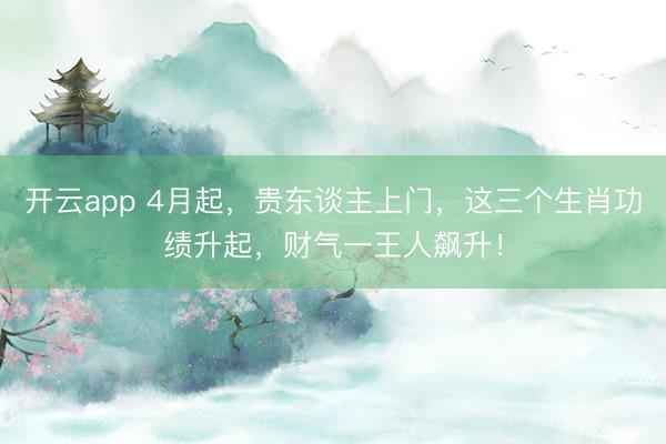 开云app 4月起,贵东谈主上门,这三个生肖功绩升起,财气一王人飙升!