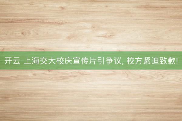 开云 上海交大校庆宣传片引争议， 校方紧迫致歉!