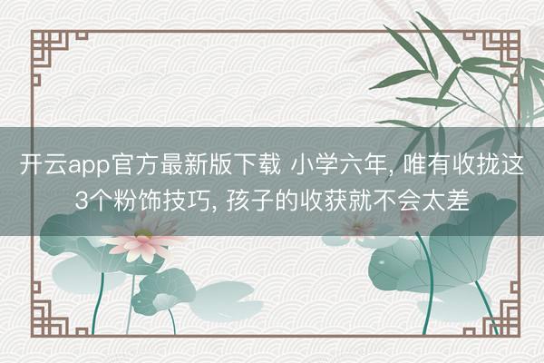 开云app官方最新版下载 小学六年， 唯有收拢这3个粉饰技巧， 孩子的收获就不会太差