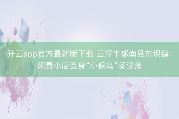 开云app官方最新版下载 云浮市郁南县东坝镇:闲置小店变身“小候鸟”阅读角