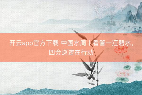 开云app官方下载 中国水周丨看管一江碧水，四会巡逻在行动