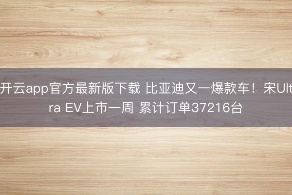 开云app官方最新版下载 比亚迪又一爆款车!宋Ultra EV上市一周 累计订单37216台
