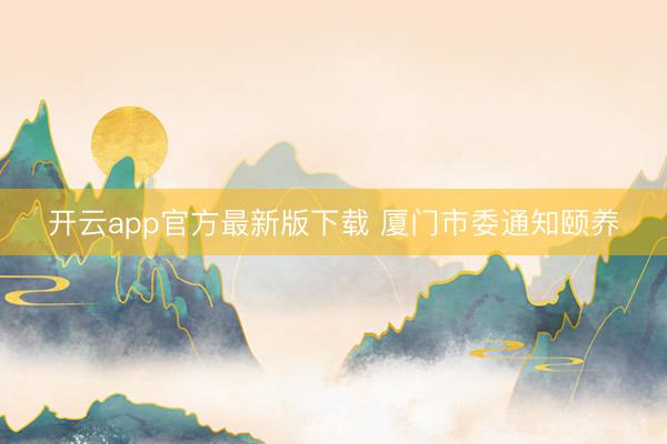 开云app官方最新版下载 厦门市委通知颐养