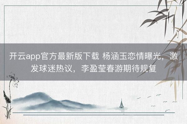 开云app官方最新版下载 杨涵玉恋情曝光，激发球迷热议，李盈莹春游期待规复