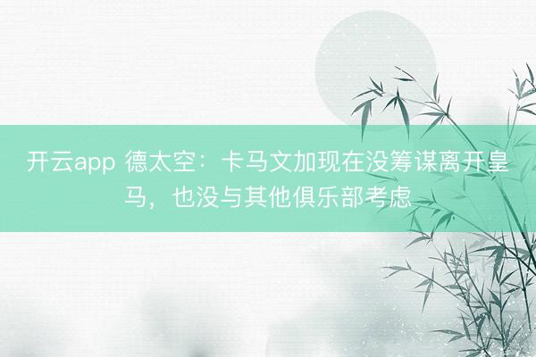开云app 德太空：卡马文加现在没筹谋离开皇马，也没与其他俱乐部考虑