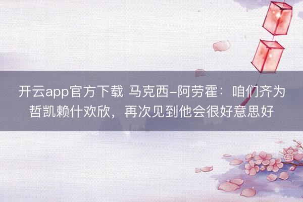开云app官方下载 马克西-阿劳霍:咱们齐为哲凯赖什欢欣,再次见到他会很好意思好