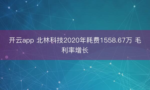 开云app 北林科技2020年耗费1558.67万 毛利率增长