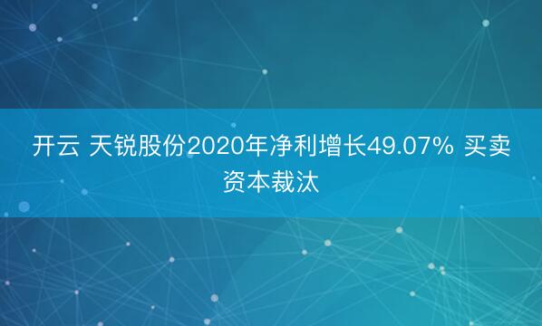 开云 天锐股份2020年净利增长49.07% 买卖资本裁汰