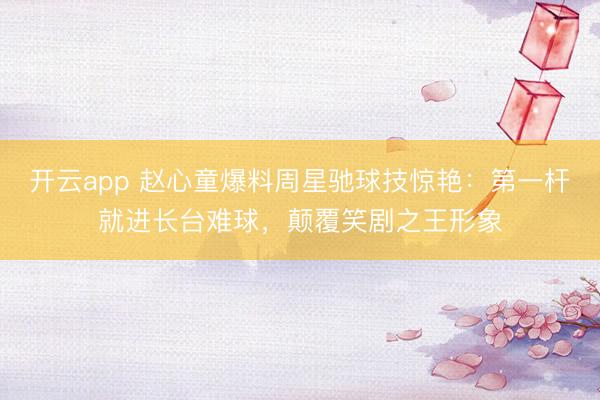 开云app 赵心童爆料周星驰球技惊艳:第一杆就进长台难球,颠覆笑剧之王形象