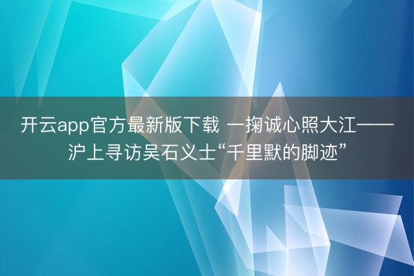 开云app官方最新版下载 一掬诚心照大江——沪上寻访吴石义士“千里默的脚迹”