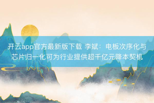 开云app官方最新版下载 李斌：电板次序化与芯片归一化可为行业提供超千亿元降本契机