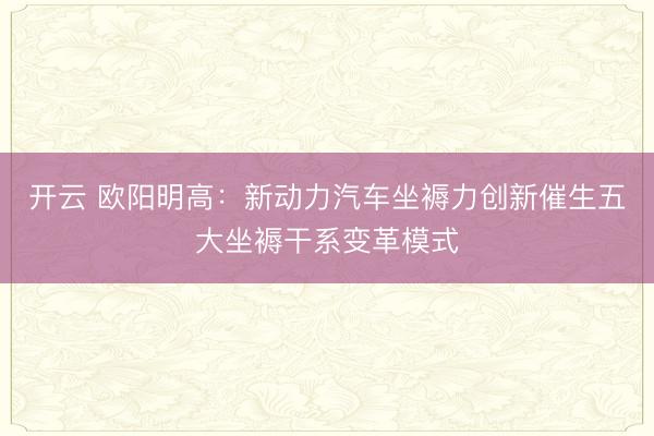开云 欧阳明高：新动力汽车坐褥力创新催生五大坐褥干系变革模式