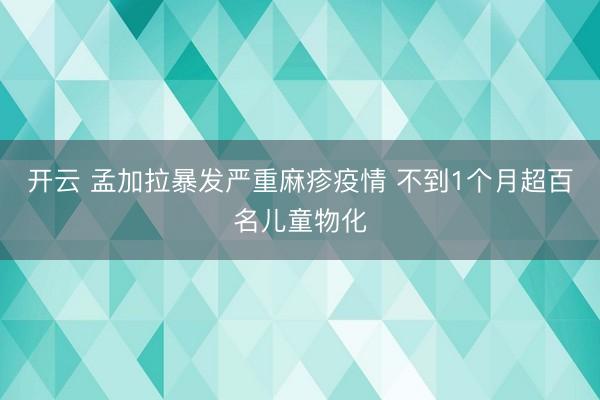 开云 孟加拉暴发严重麻疹疫情 不到1个月超百名儿童物化