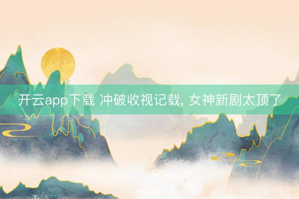 开云app下载 冲破收视记载, 女神新剧太顶了