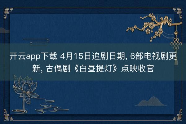 开云app下载 4月15日追剧日期, 6部电视剧更新, 古偶剧《白昼提灯》点映收官