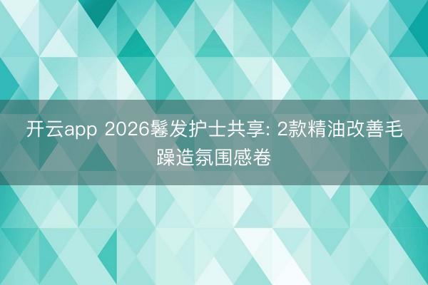 开云app 2026鬈发护士共享: 2款精油改善毛躁造氛围感卷