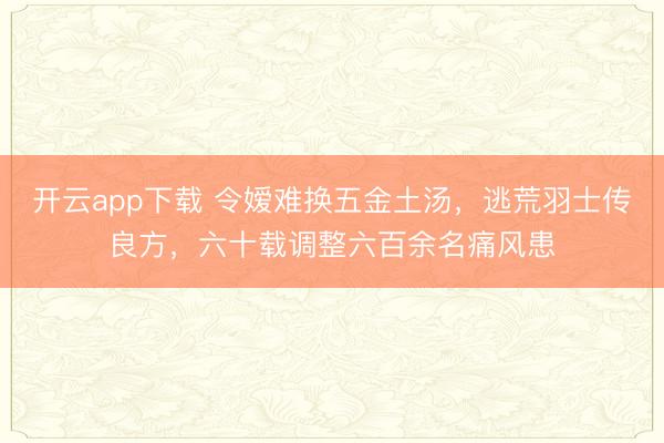 开云app下载 令嫒难换五金土汤，逃荒羽士传良方，六十载调整六百余名痛风患