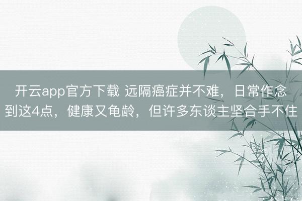 开云app官方下载 远隔癌症并不难，日常作念到这4点，健康又龟龄，但许多东谈主坚合手不住